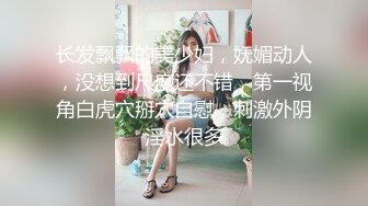 长发飘飘的美少妇，妩媚动人，没想到尺度还不错，第一视角白虎穴掰穴自慰，刺激外阴淫水很多