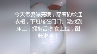 今天老婆漂亮哦，穿着豹纹连衣裙，下班堵在门口、激战到床上，拥抱舌吻 女上位，酣畅淋漓！