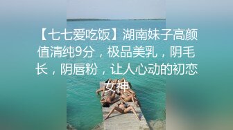 【七七爱吃饭】湖南妹子高颜值清纯9分，极品美乳，阴毛长，阴唇粉，让人心动的初恋女神