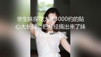 学生妹探花大熊3000约的贴心大长腿，把月经搞出来了妹子说她很自责