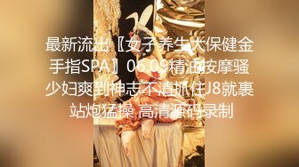 最新流出〖女子养生大保健金手指SPA〗06.09精油按摩骚少妇爽到神志不清抓住J8就裹 站炮猛操 高清源码录制