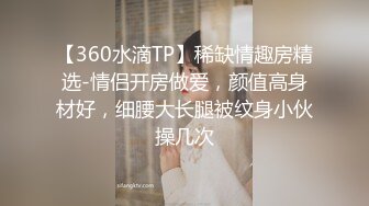 【360水滴TP】稀缺情趣房精选-情侣开房做爱，颜值高身材好，细腰大长腿被纹身小伙操几次