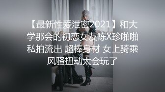 【最新性爱泄密2021】和大学那会的初恋女友陈X珍啪啪私拍流出 超棒身材 女上骑乘风骚扭动太会玩了