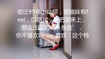 宿迁99年小幼师，眼镜妹有feel，口活儿，一把丢床上，‘那么生猛的吗，爸爸’，‘你不喜欢吗’，喜欢，这个特别逗！