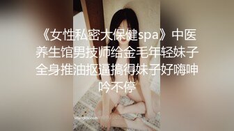 《女性私密大保健spa》中医养生馆男技师给金毛年轻妹子全身推油抠逼搞得妹子好嗨呻吟不停