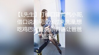 【L先生】打桩口罩帅气小哥,借口说房间没水过来洗澡,想吃鸡巴就直说,辦开逼让爸爸插深点