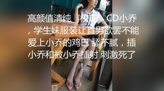 高颜值清纯‘校花’CD小乔，学生妹服装让直男欲罢不能爱上小乔的鸡巴 舔不腻，插小乔和被小乔插射 刺激死了！