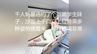 千人斩星选约了个挺嫩学生妹子，沙发上干口交上位骑乘多种姿势换着来，呻吟娇喘非常诱人