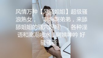 风情万种【风骚姐姐】超级骚浪熟女，‘啊啊啊弟弟，来舔舔姐姐的骚穴好吗’，各种淫语和高潮喷水，阿姨呻吟 好骚骚骚！