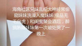 海角社区兄妹乱伦大神经常偷窥妹妹洗澡入魔妹妹(极品无毛白虎）和闺蜜聚会酒后，醉搞熟睡妹妹第一次破处哭了一晚上