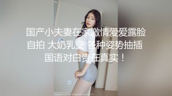 国产小夫妻在家激情爱爱露脸自拍 大奶乳交 各种姿势抽插 国语对白贵在真实！