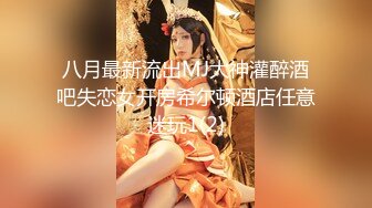 八月最新流出MJ大神灌醉酒吧失恋女开房希尔顿酒店任意迷玩1(2)