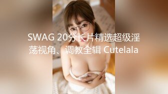 SWAG 20分长片精选超级淫荡视角、调教全辑 Cutelala