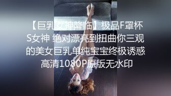 【巨乳女神降临】极品F罩杯S女神 绝对漂亮到扭曲你三观的美女巨乳单纯宝宝终极诱惑 高清1080P原版无水印