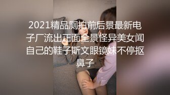 2021精品厕拍前后景最新电子厂流出正面全景怪异美女闻自己的鞋子斯文眼镜妹不停抠鼻子