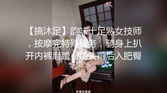 【搞沐足】韵味十足熟女技师，按摩完特殊服务，骑身上扒开内裤磨蹭，镜头前后入肥臀