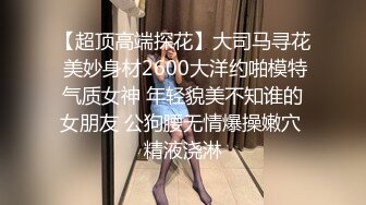 【超顶高端探花】大司马寻花 美妙身材2600大洋约啪模特气质女神 年轻貌美不知谁的女朋友 公狗腰无情爆操嫩穴 精液浇淋