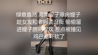 绿意盎然 海角侄子爆肏嫂子 趁女友和老妈去逛街 偷偷溜进嫂子房间寻欢 差点被撞见鸡巴都吓软了