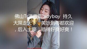 佛山Ts潘霜霜ladyboy  持久大屌走天下，美妖到哪都欢迎，后入土豪，插得好爽好爽！