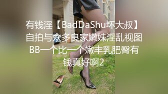 有钱淫【BadDaShu坏大叔】自拍与众多良家嫩妹淫乱视图BB一个比一个嫩丰乳肥臀有钱真好啊2