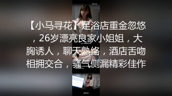 【小马寻花】足浴店重金忽悠，26岁漂亮良家小姐姐，大胸诱人，聊天熟络，酒店舌吻相拥交合，骚气侧漏精彩佳作