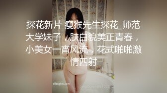 探花新片 瘦猴先生探花_师范大学妹子，肤白貌美正青春，小美女一宵风流，花式啪啪激情四射