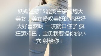 妖媚性感TS爱美兰亭约炮大美女，美女赞叹美妖的鸡巴好大好喜欢啊 一咬就口住了 疯狂舔鸡巴，宝贝我要操你的小穴 射给你！