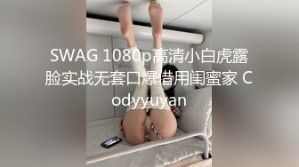 SWAG 1080p高清小白虎露脸实战无套口爆借用闺蜜家 Codyyuyan