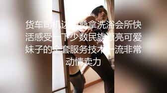 货车司机边境桑拿洗浴会所快活感受一下少数民族漂亮可爱妹子的全套服务技术一流非常动情卖力