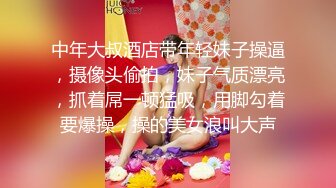 中年大叔酒店带年轻妹子操逼，摄像头偷拍，妹子气质漂亮，抓着屌一顿猛吸，用脚勾着要爆操，操的美女浪叫大声