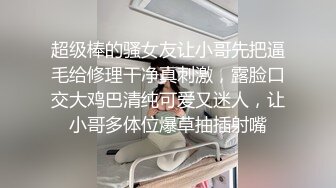 超级棒的骚女友让小哥先把逼毛给修理干净真刺激，露脸口交大鸡巴清纯可爱又迷人，让小哥多体位爆草抽插射嘴