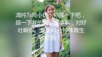 清纯Ts尚小优：你舔一下吧，舔一下我的胸，没事啊，对好壮啊你。激战41分钟体育生小奶狗！