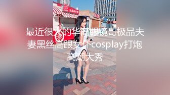 最近很火的华裔眼镜哥极品夫妻黑丝高跟女仆cosplay打炮高潮大秀