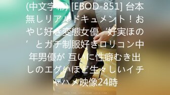 (中文字幕) [EBOD-851] 台本無しリアルドキュメント！おやじ好き変態女優‘好実ほの’とガチ制服好きロリコン中年男優が 互いに性癖むき出しのエグいほど生々しいイチャハメ映像24時