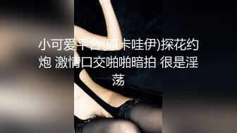 小可爱平台(原卡哇伊)探花约炮 激情口交啪啪暗拍 很是淫荡