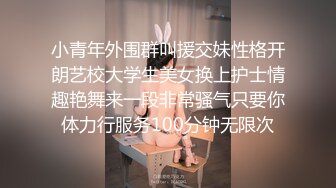 小青年外围群叫援交妹性格开朗艺校大学生美女换上护士情趣艳舞来一段非常骚气只要你体力行服务100分钟无限次