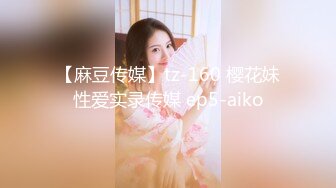 【麻豆传媒】tz-160 樱花妹性爱实录传媒 ep5-aiko