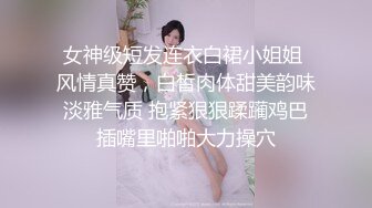 女神级短发连衣白裙小姐姐 风情真赞，白皙肉体甜美韵味淡雅气质 抱紧狠狠蹂躏鸡巴插嘴里啪啪大力操穴