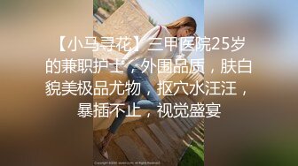 【小马寻花】三甲医院25岁的兼职护士，外围品质，肤白貌美极品尤物，抠穴水汪汪，暴插不止，视觉盛宴