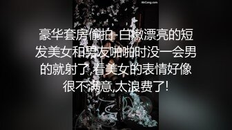 豪华套房偷拍-白嫩漂亮的短发美女和男友啪啪时没一会男的就射了,看美女的表情好像很不满意,太浪费了!