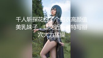 千人斩探花约了个白衣高颜值美乳妹子，口交近距离特写掰穴大力猛操