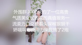 外围群3000块约了一位高贵气质美女这钱花的真值服务一流卖力口交按着头深喉狠狠干娇喘叫老公用力操我搞了2炮