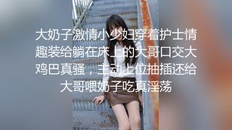 大奶子激情小少妇穿着护士情趣装给躺在床上的大哥口交大鸡巴真骚，主动上位抽插还给大哥喂奶子吃真淫荡