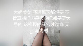 大奶美女 骚逼每天都想要 不管真鸡吧还是假鸡吧都是要大号的 这样操的骚穴才过瘾 无套内射